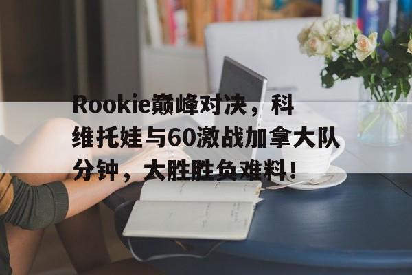 九游会-Rookie巅峰对决，科维托娃与60激战加拿大队分钟，大胜胜负难料！的简单介绍